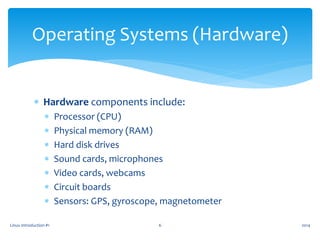  Hardware components include:
 Processor (CPU)
 Physical memory (RAM)
 Hard disk drives
 Sound cards, microphones
 Video cards, webcams
 Circuit boards
 Sensors: GPS, gyroscope, magnetometer
Linux Introduction #1 6
Operating Systems (Hardware)
2014
 