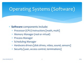  Software components include:
 Processor (CPU) instructions [math, multi]
 Memory Manager (real or virtual)
 Process Manager
 Scheduling Manager
 Hardware drivers [disk drives, video, sound, sensors]
 Security [user, access control, terminations]
Linux Introduction #1 7
Operating Systems (Software)
2014
 