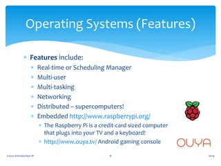  Features include:
 Real-time or Scheduling Manager
 Multi-user
 Multi-tasking
 Networking
 Distributed – supercomputers!
 Embedded http://www.raspberrypi.org/
 The Raspberry Pi is a credit-card sized computer
that plugs into your TV and a keyboard!
 http://www.ouya.tv/ Android gaming console
Linux Introduction #1 8
Operating Systems (Features)
2014
 
