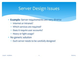 Linux#2 - Installation 17
Server Design Issues
 Example: Server requirements are very diverse
 Internet or intranet?
 Which services are required?
 Does it require user accounts?
 Heavy or light usage?
 No generic solution
 Each server needs to be carefully designed
8/22/2013
 