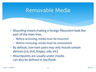 Linux#2 - Installation 22
Removable Media
 Mounting means making a foreign filesystem look like
part of the main tree.
 Before accessing, media must be mounted
 Before removing, media must be unmounted
 By default, non-root users may only mount certain
devices (cd, dvd, floppy, usb, etc)
 Mountpoints are usually under /media
can also be defined in /etc/fstab
8/22/2013
 