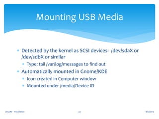 Linux#2 - Installation 24
Mounting USB Media
 Detected by the kernel as SCSI devices: /dev/sdaX or
/dev/sdbX or similar
 Type: tail /var/log/messages to find out
 Automatically mounted in Gnome/KDE
 Icon created in Computer window
 Mounted under /media/Device ID
8/22/2013
 