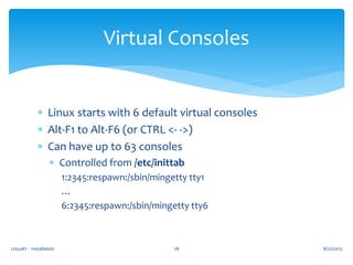 Linux#2 - Installation 28
Virtual Consoles
 Linux starts with 6 default virtual consoles
 Alt-F1 to Alt-F6 (or CTRL <- ->)
 Can have up to 63 consoles
 Controlled from /etc/inittab
1:2345:respawn:/sbin/mingetty tty1
…
6:2345:respawn:/sbin/mingetty tty6
8/22/2013
 