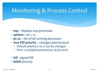 Linux#2 - Installation 31
Monitoring & Process Control
 top – displays top processes
 uptime + ps = w
 ps ax – list of all running processes
 nice PID priority – changes priority level
 Default priority is 10, it can be changed
 from -20 (highest priority) to 19 (lowest)
 kill –signal PID
 killall process
8/22/2013
 