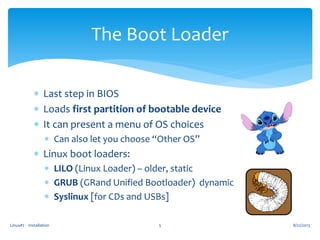 Linux#2 - Installation 5
The Boot Loader
 Last step in BIOS
 Loads first partition of bootable device
 It can present a menu of OS choices
 Can also let you choose “Other OS”
 Linux boot loaders:
 LILO (Linux Loader) – older, static
 GRUB (GRand Unified Bootloader) dynamic
 Syslinux [for CDs and USBs]
8/22/2013
 