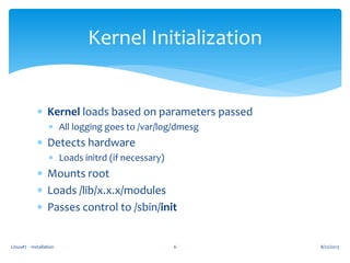 Linux#2 - Installation 6
Kernel Initialization
 Kernel loads based on parameters passed
 All logging goes to /var/log/dmesg
 Detects hardware
 Loads initrd (if necessary)
 Mounts root
 Loads /lib/x.x.x/modules
 Passes control to /sbin/init
8/22/2013
 