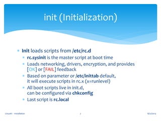 Linux#2 - Installation 7
init (Initialization)
 Init loads scripts from /etc/rc.d
 rc.sysinit is the master script at boot time
 Loads networking, drivers, encryption, and provides
[OK] or [FAIL] feedback
 Based on parameter or /etc/inittab default,
it will execute scripts in rc.x (x=runlevel)
 All boot scripts live in init.d,
can be configured via chkconfig
 Last script is rc.local
8/22/2013
 