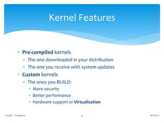  Pre-compiled kernels
 The one downloaded in your distribution
 The one you receive with system updates
 Custom kernels
 The ones you BUILD:
 More security
 Better performance
 Hardware support or Virtualization
8/22/2013Linux#2 - Installation 9
Kernel Features
 