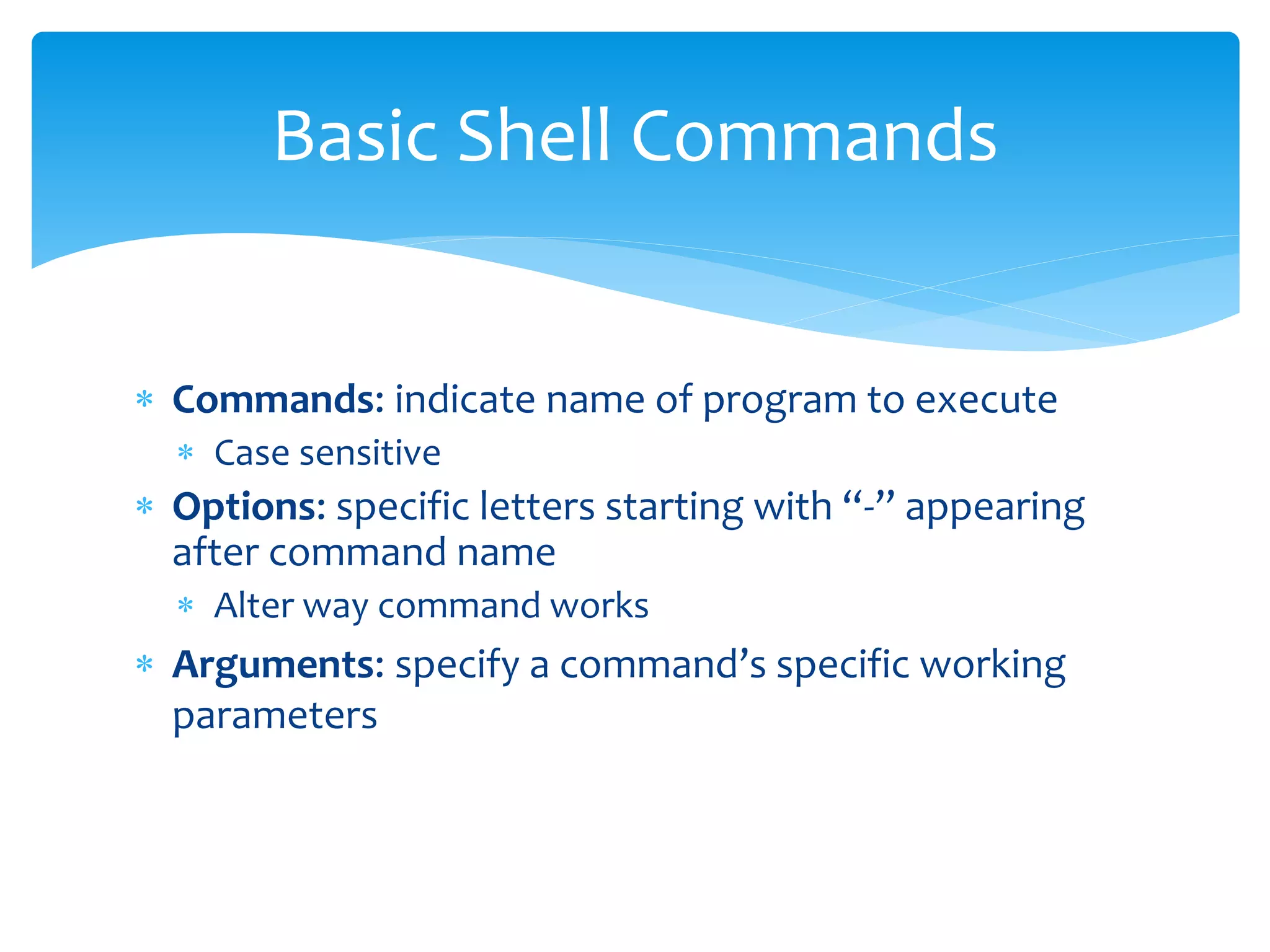  Commands: indicate name of program to execute
 Case sensitive
 Options: specific letters starting with “-” appearing
after command name
 Alter way command works
 Arguments: specify a command’s specific working
parameters
Basic Shell Commands
 
