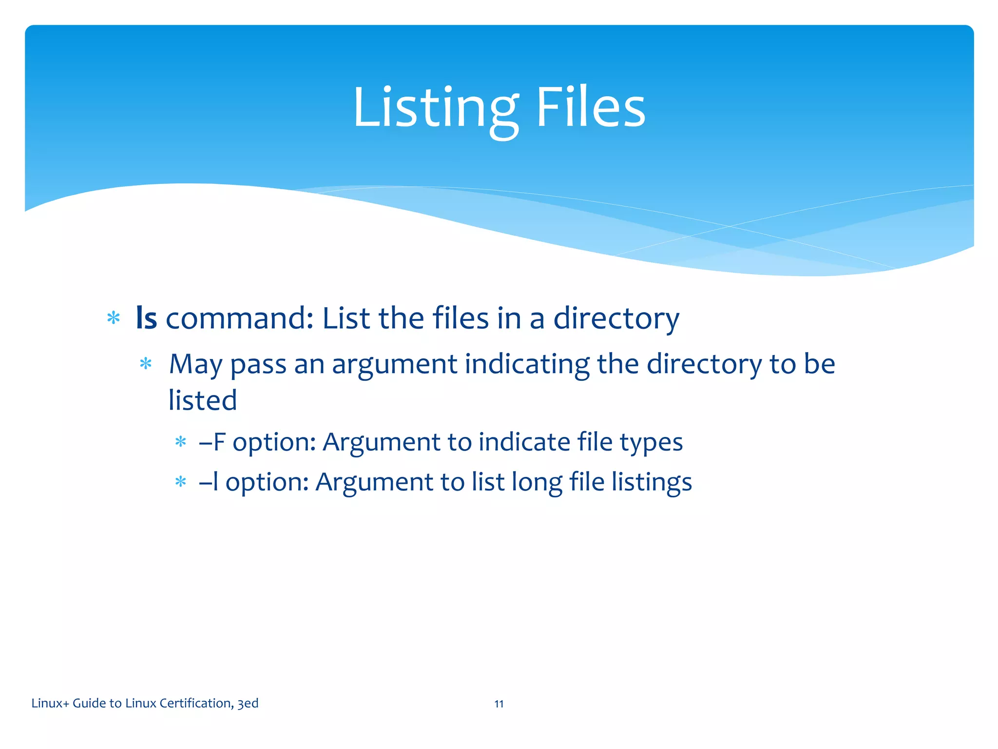  ls command: List the files in a directory
 May pass an argument indicating the directory to be
listed
 –F option: Argument to indicate file types
 –l option: Argument to list long file listings
Linux+ Guide to Linux Certification, 3ed 11
Listing Files
 