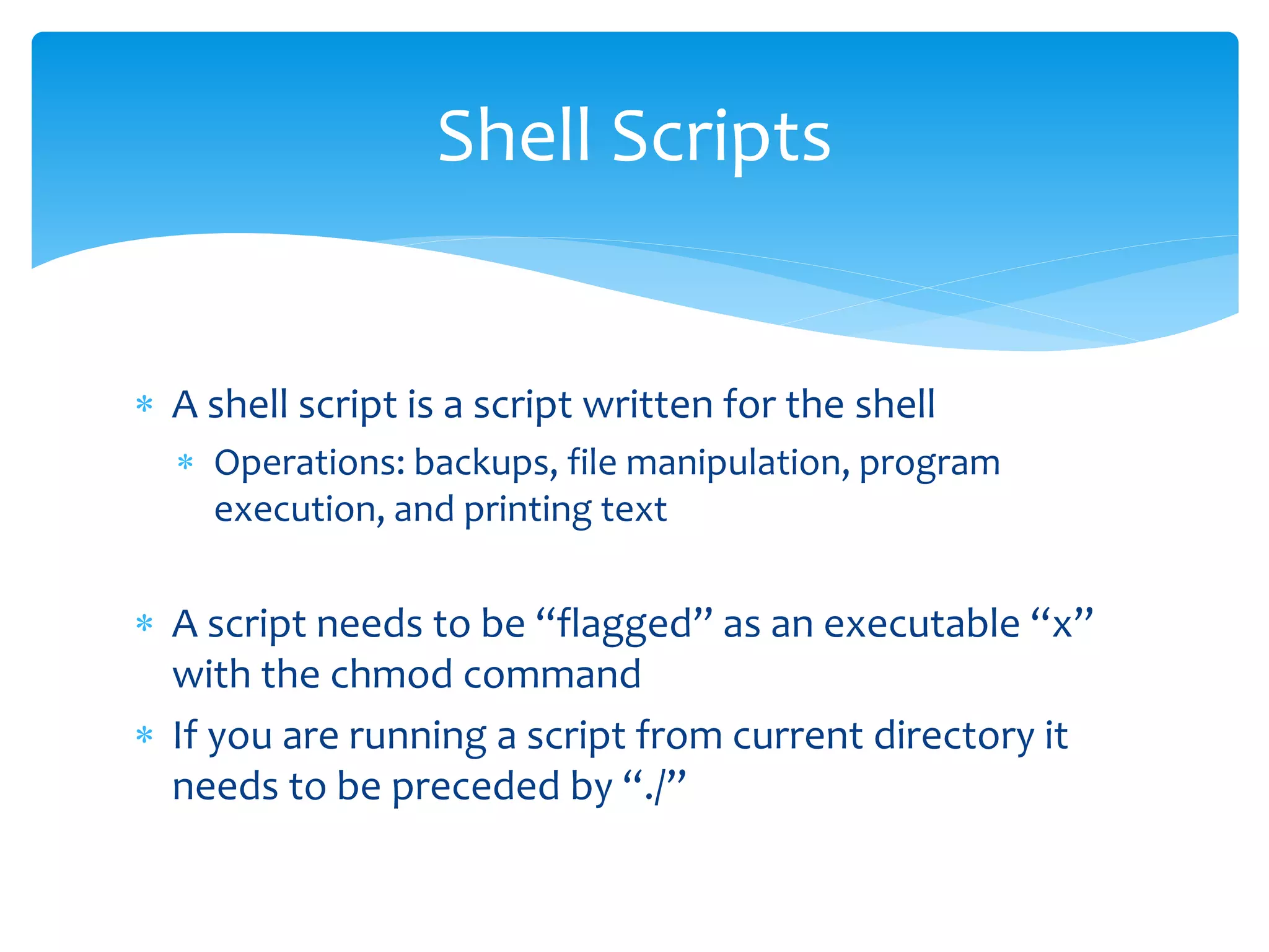  A shell script is a script written for the shell
 Operations: backups, file manipulation, program
execution, and printing text
 A script needs to be “flagged” as an executable “x”
with the chmod command
 If you are running a script from current directory it
needs to be preceded by “./”
Shell Scripts
 