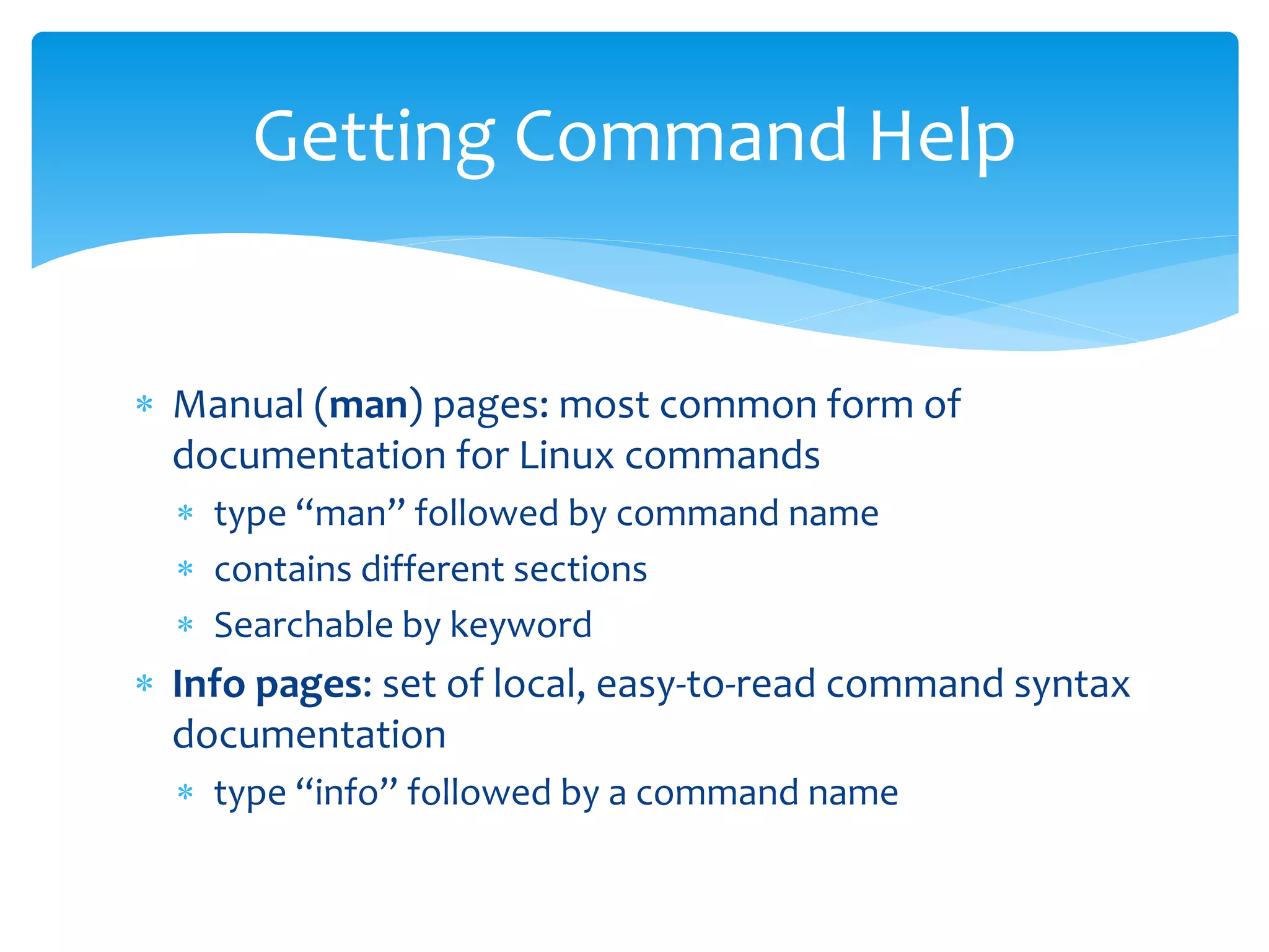 Getting Command Help
 Manual (man) pages: most common form of
documentation for Linux commands
 type “man” followed by command name
 contains different sections
 Searchable by keyword
 Info pages: set of local, easy-to-read command syntax
documentation
 type “info” followed by a command name
 