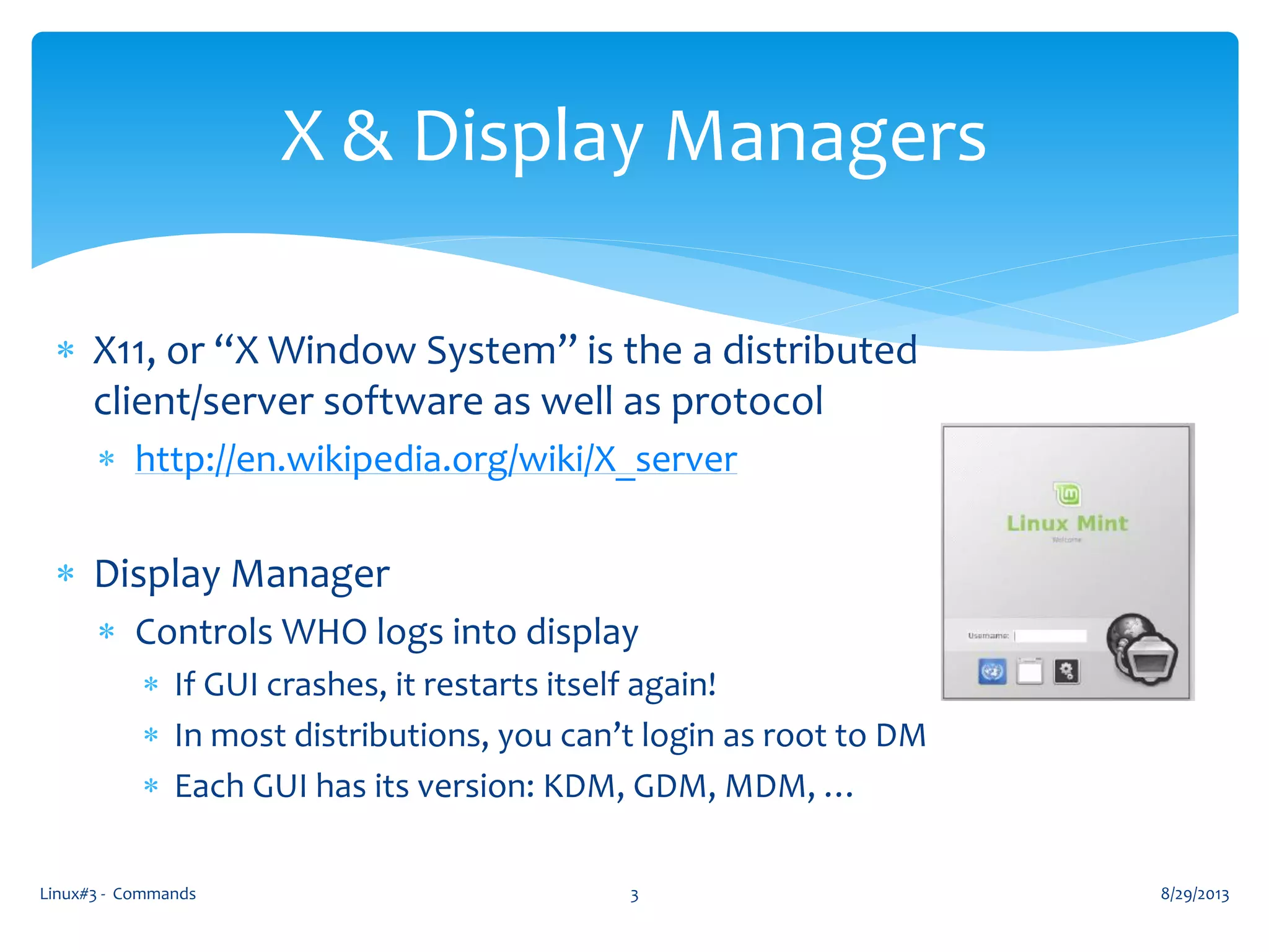  X11, or “X Window System” is the a distributed
client/server software as well as protocol
 http://en.wikipedia.org/wiki/X_server
 Display Manager
 Controls WHO logs into display
 If GUI crashes, it restarts itself again!
 In most distributions, you can’t login as root to DM
 Each GUI has its version: KDM, GDM, MDM, …
8/29/2013Linux#3 - Commands 3
X & Display Managers
 