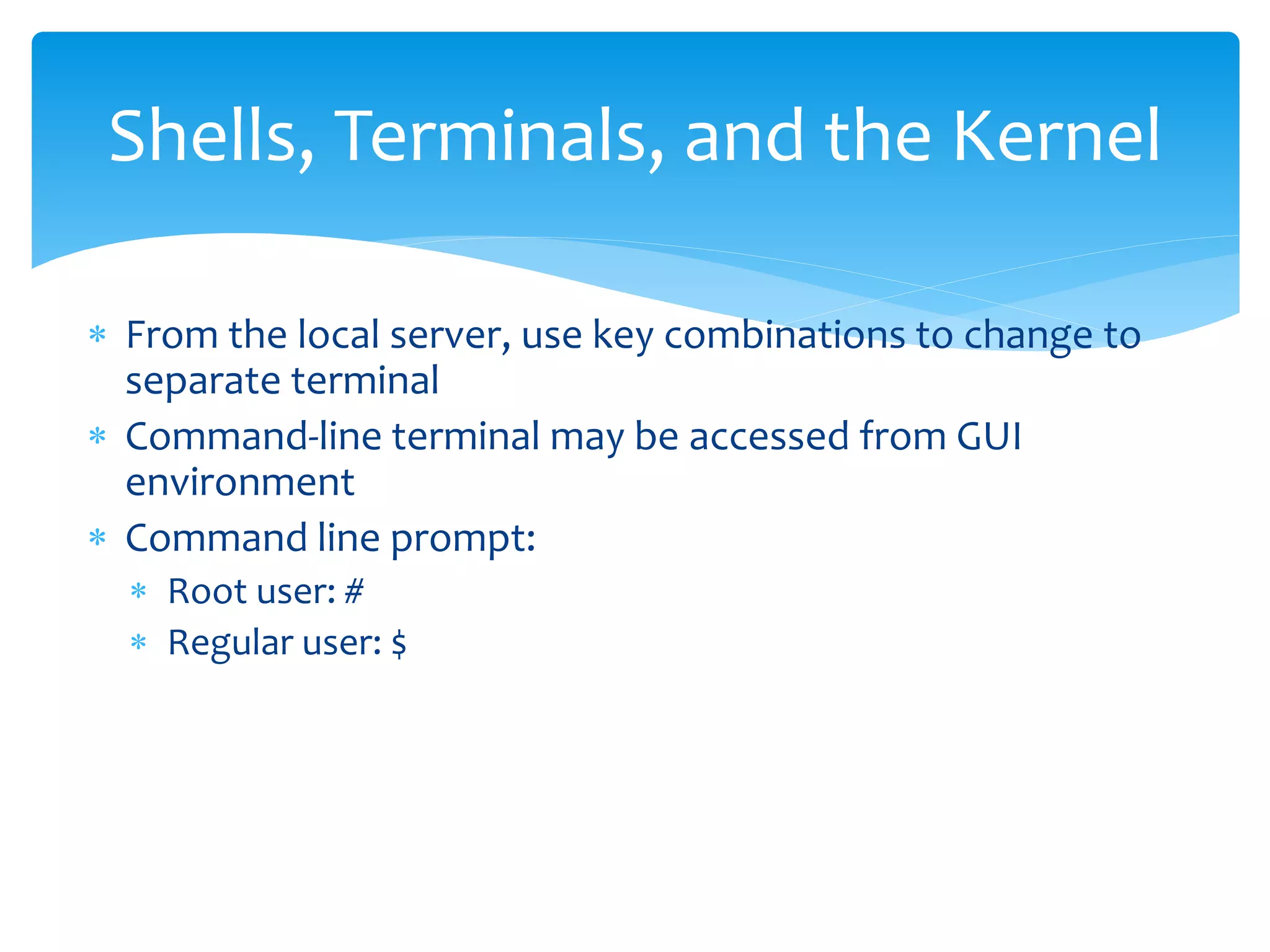 Shells, Terminals, and the Kernel
 From the local server, use key combinations to change to
separate terminal
 Command-line terminal may be accessed from GUI
environment
 Command line prompt:
 Root user: #
 Regular user: $
 