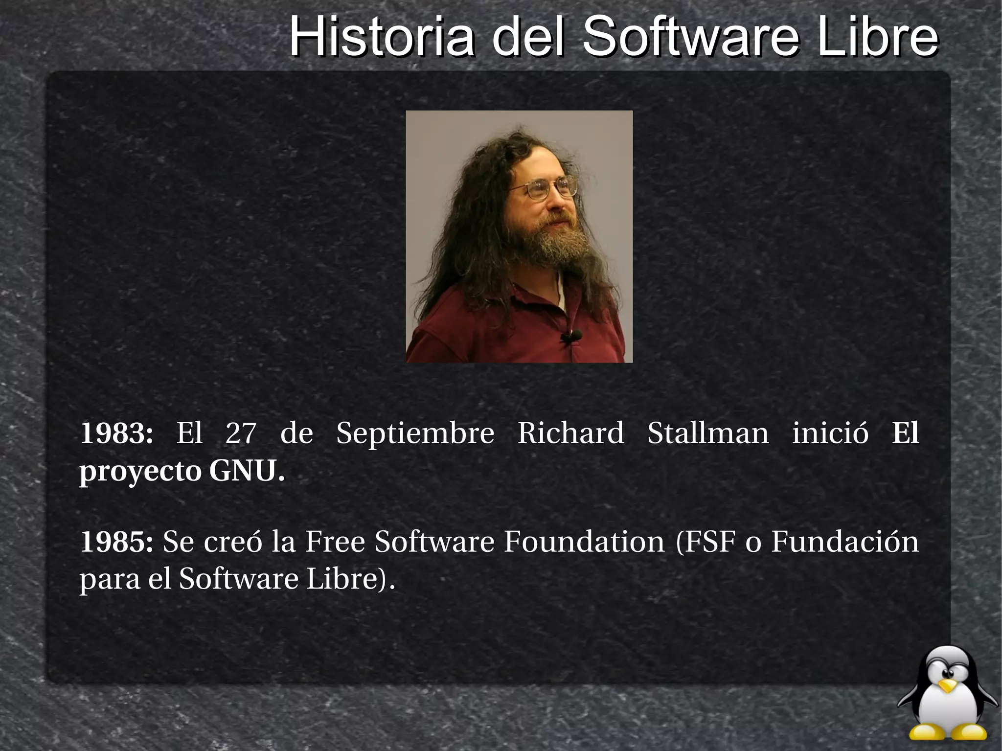 Historia del Software Libre




1983: El 27 de Septiembre Richard Stallman inició El
proyecto GNU.

1985: Se creó la Free Software Foundation (FSF o Fundación
para el Software Libre).
 