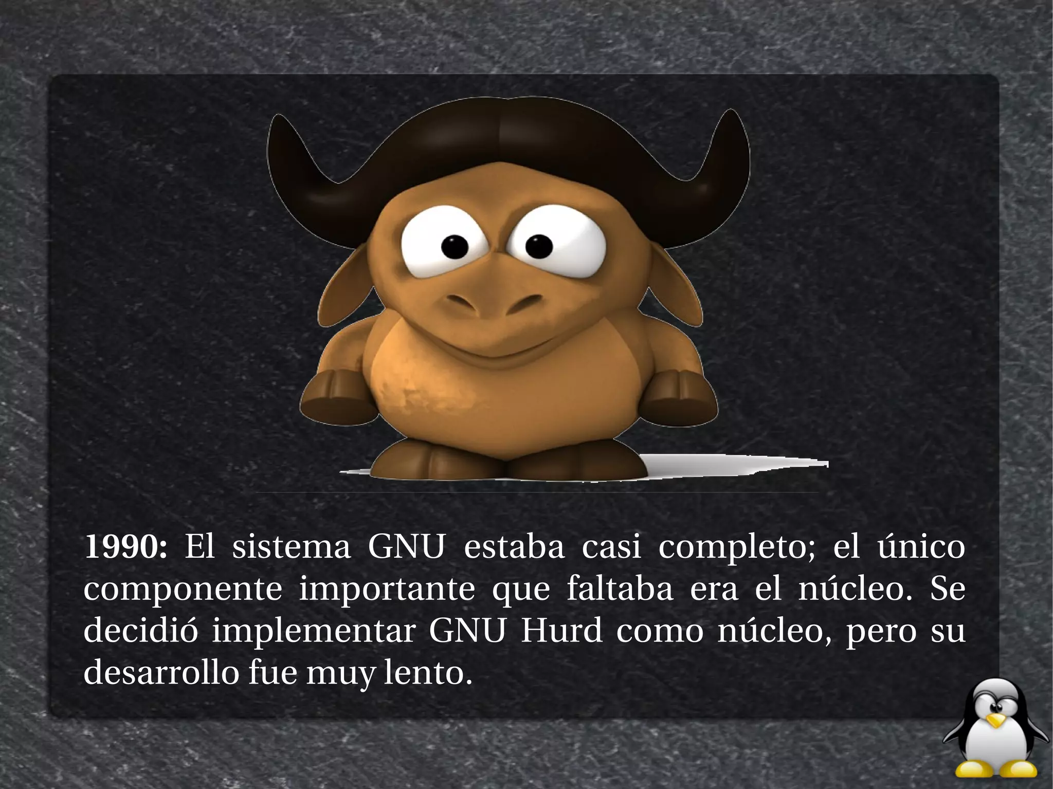 1990: El sistema GNU estaba casi completo; el único
componente importante que faltaba era el núcleo. Se
decidió implementar GNU Hurd como núcleo, pero su
desarrollo fue muy lento.
 