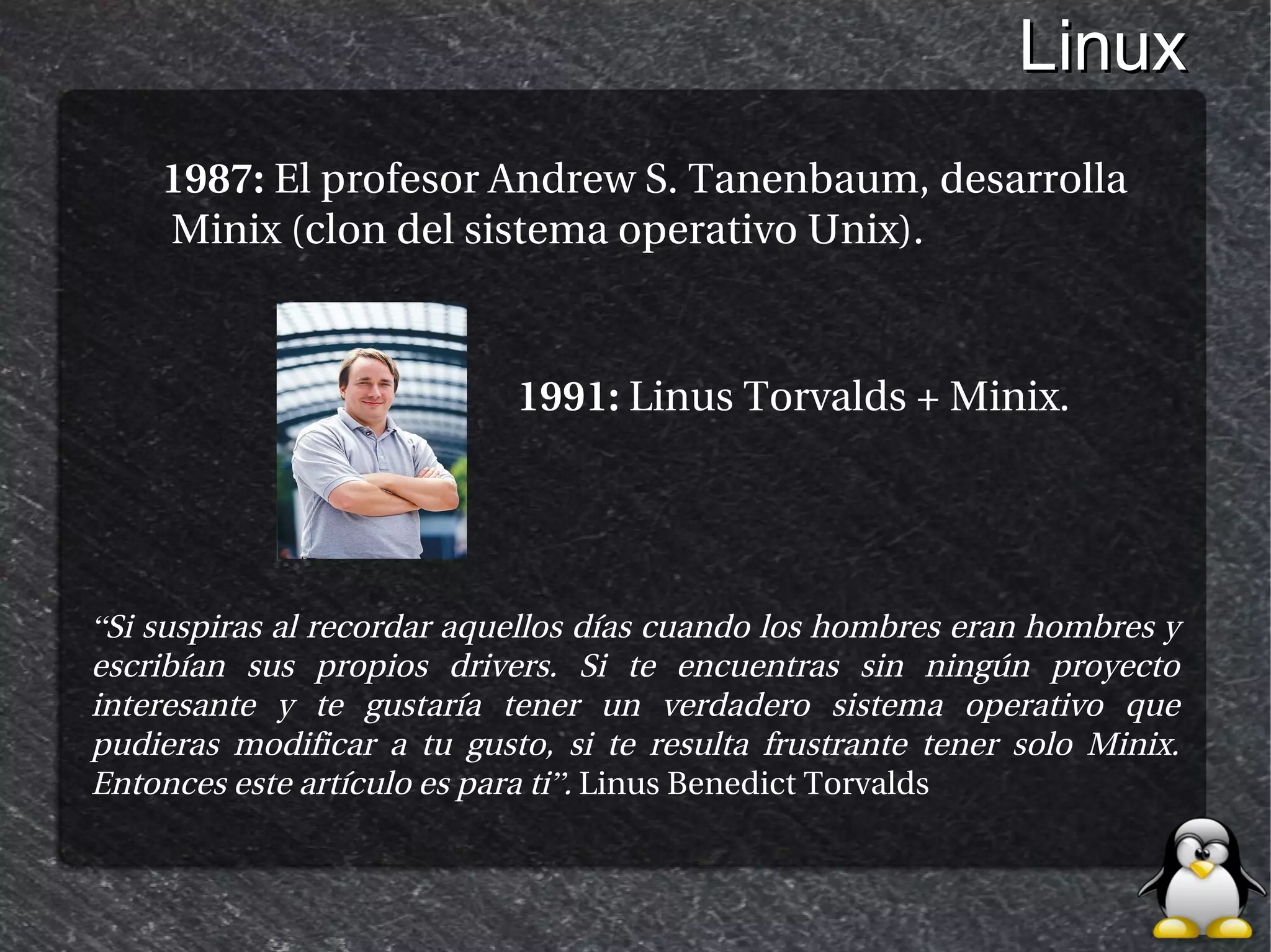 Linux
    1987: El profesor Andrew S. Tanenbaum, desarrolla
    Minix (clon del sistema operativo Unix).



                            1991: Linus Torvalds + Minix.




“Si suspiras al recordar aquellos días cuando los hombres eran hombres y
escribían sus propios drivers. Si te encuentras sin ningún proyecto
interesante y te gustaría tener un verdadero sistema operativo que
pudieras modificar a tu gusto, si te resulta frustrante tener solo Minix.
Entonces este artículo es para ti”. Linus Benedict Torvalds
 