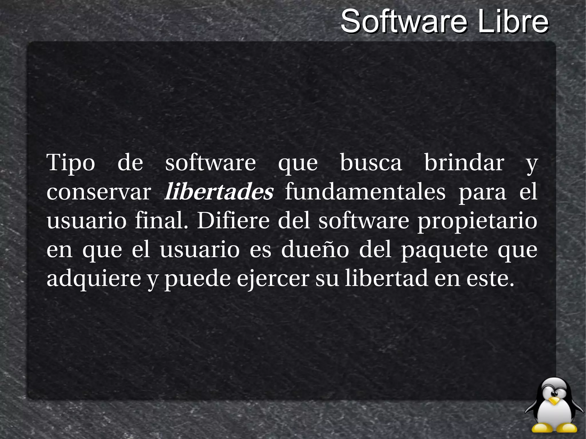Software Libre



Tipo de software que busca brindar y
conservar libertades fundamentales para el
usuario final. Difiere del software propietario
en que el usuario es dueño del paquete que
adquiere y puede ejercer su libertad en este.
 