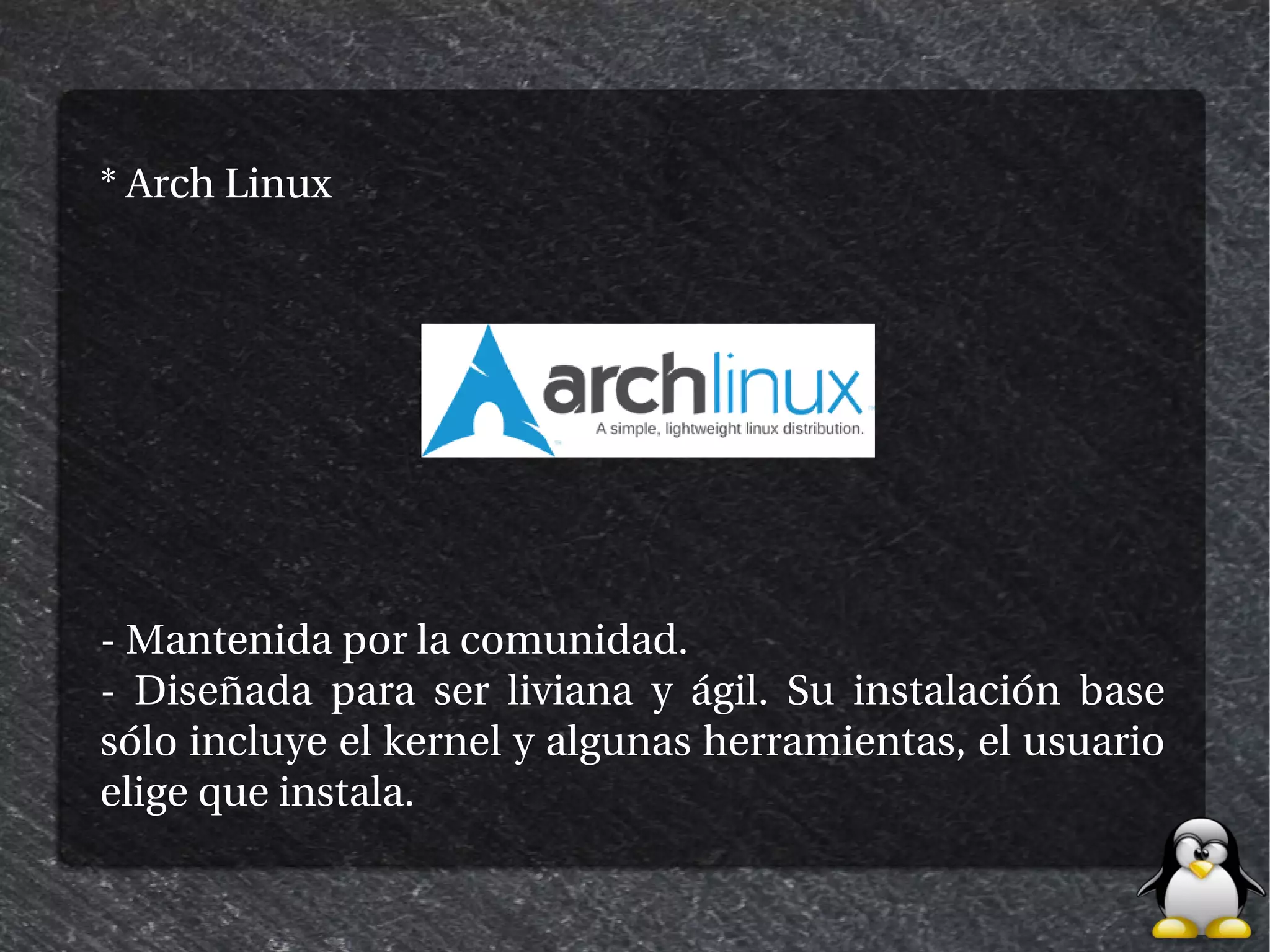 * Arch Linux




- Mantenida por la comunidad.
- Diseñada para ser liviana y ágil. Su instalación base
sólo incluye el kernel y algunas herramientas, el usuario
elige que instala.
 