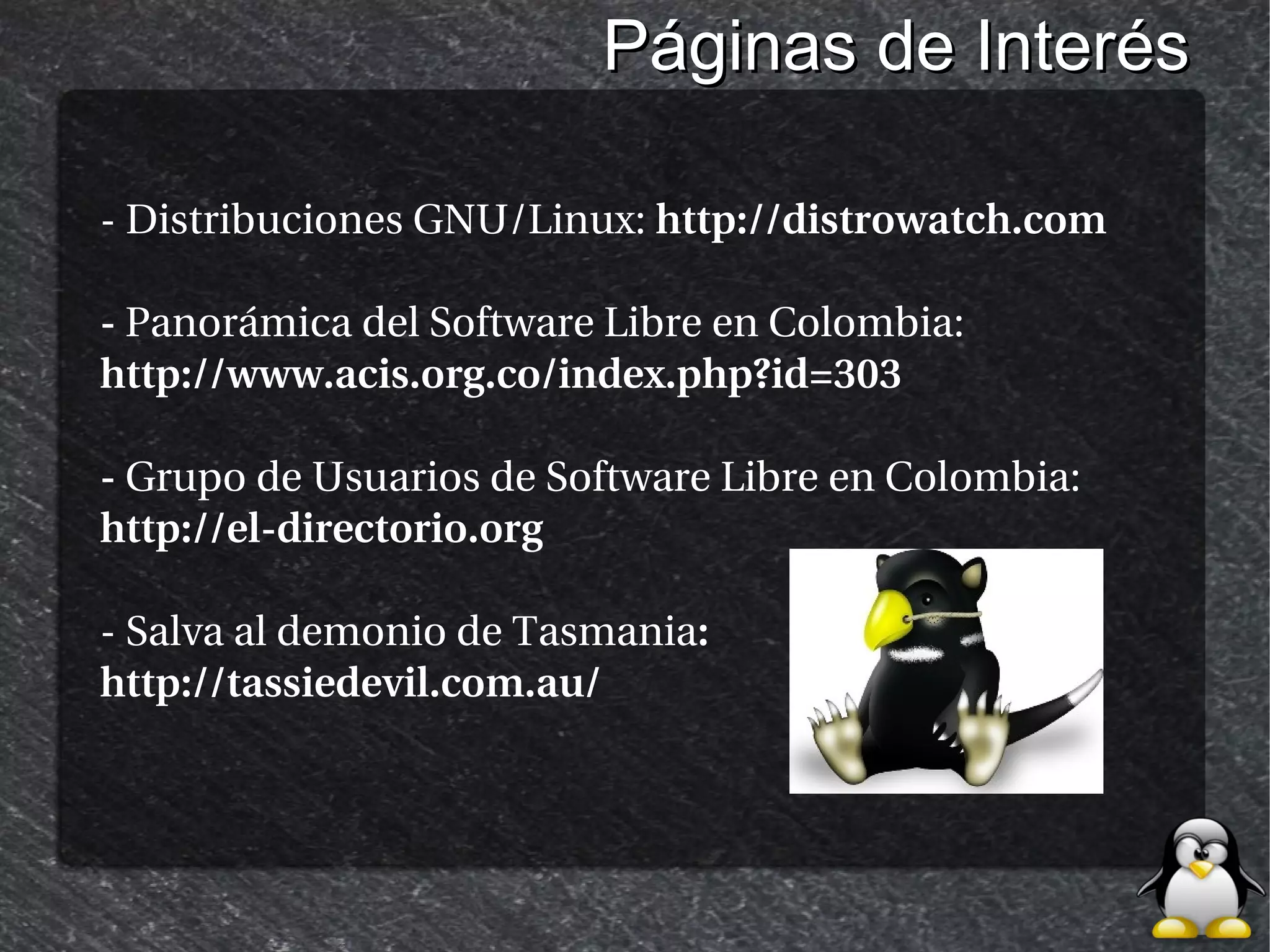 Páginas de Interés

- Distribuciones GNU/Linux: http://distrowatch.com

- Panorámica del Software Libre en Colombia:
http://www.acis.org.co/index.php?id=303

- Grupo de Usuarios de Software Libre en Colombia:
http://el-directorio.org

- Salva al demonio de Tasmania:
http://tassiedevil.com.au/
 