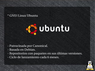 * GNU/Linux Ubuntu




- Patrocinada por Canonical.
- Basada en Debian.
- Repositorios con paquetes en sus últimas versiones.
- Ciclo de lanzamiento cada 6 meses.
 