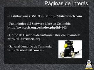 Páginas de Interés

- Distribuciones GNU/Linux: http://distrowatch.com

- Panorámica del Software Libre en Colombia:
http://www.acis.org.co/index.php?id=303

- Grupo de Usuarios de Software Libre en Colombia:
http://el-directorio.org

- Salva al demonio de Tasmania:
http://tassiedevil.com.au/
 