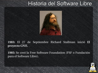 Historia del Software Libre




1983: El 27 de Septiembre Richard Stallman inició El
proyecto GNU.

1985: Se creó la Free Software Foundation (FSF o Fundación
para el Software Libre).
 