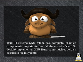 1990: El sistema GNU estaba casi completo; el único
componente importante que faltaba era el núcleo. Se
decidió implementar GNU Hurd como núcleo, pero su
desarrollo fue muy lento.
 