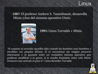 Linux
    1987: El profesor Andrew S. Tanenbaum, desarrolla
    Minix (clon del sistema operativo Unix).



                            1991: Linus Torvalds + Minix.




“Si suspiras al recordar aquellos días cuando los hombres eran hombres y
escribían sus propios drivers. Si te encuentras sin ningún proyecto
interesante y te gustaría tener un verdadero sistema operativo que
pudieras modificar a tu gusto, si te resulta frustrante tener solo Minix.
Entonces este artículo es para ti”. Linus Benedict Torvalds
 