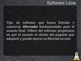 Software Libre



Tipo de software que busca brindar y
conservar libertades fundamentales para el
usuario final. Difiere del software propietario
en que el usuario es dueño del paquete que
adquiere y puede ejercer su libertad en este.
 