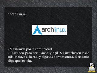 * Arch Linux




- Mantenida por la comunidad.
- Diseñada para ser liviana y ágil. Su instalación base
sólo incluye el kernel y algunas herramientas, el usuario
elige que instala.
 