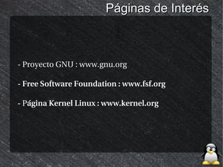 Páginas de Interés



- Proyecto GNU : www.gnu.org

- Free Software Foundation : www.fsf.org

- Página Kernel Linux : www.kernel.org
 