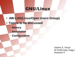 GNU/Linux
●   JMI-LUG(Linux/Open Users Group)
●   Topics to be discussed
    –   History
    –   Installation
    –   Configuration



                               Saleem A. Ansari
                               B.Tech(Comp. Engg.)
                               Semester-V
 