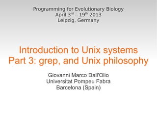 Programming for Evolutionary Biology
            April 3rd – 19th 2013
             Leipzig, Germany




  Introduction to Unix systems
Part 3: grep, and Unix philosophy
          Giovanni Marco Dall'Olio
          Universitat Pompeu Fabra
              Barcelona (Spain)
 