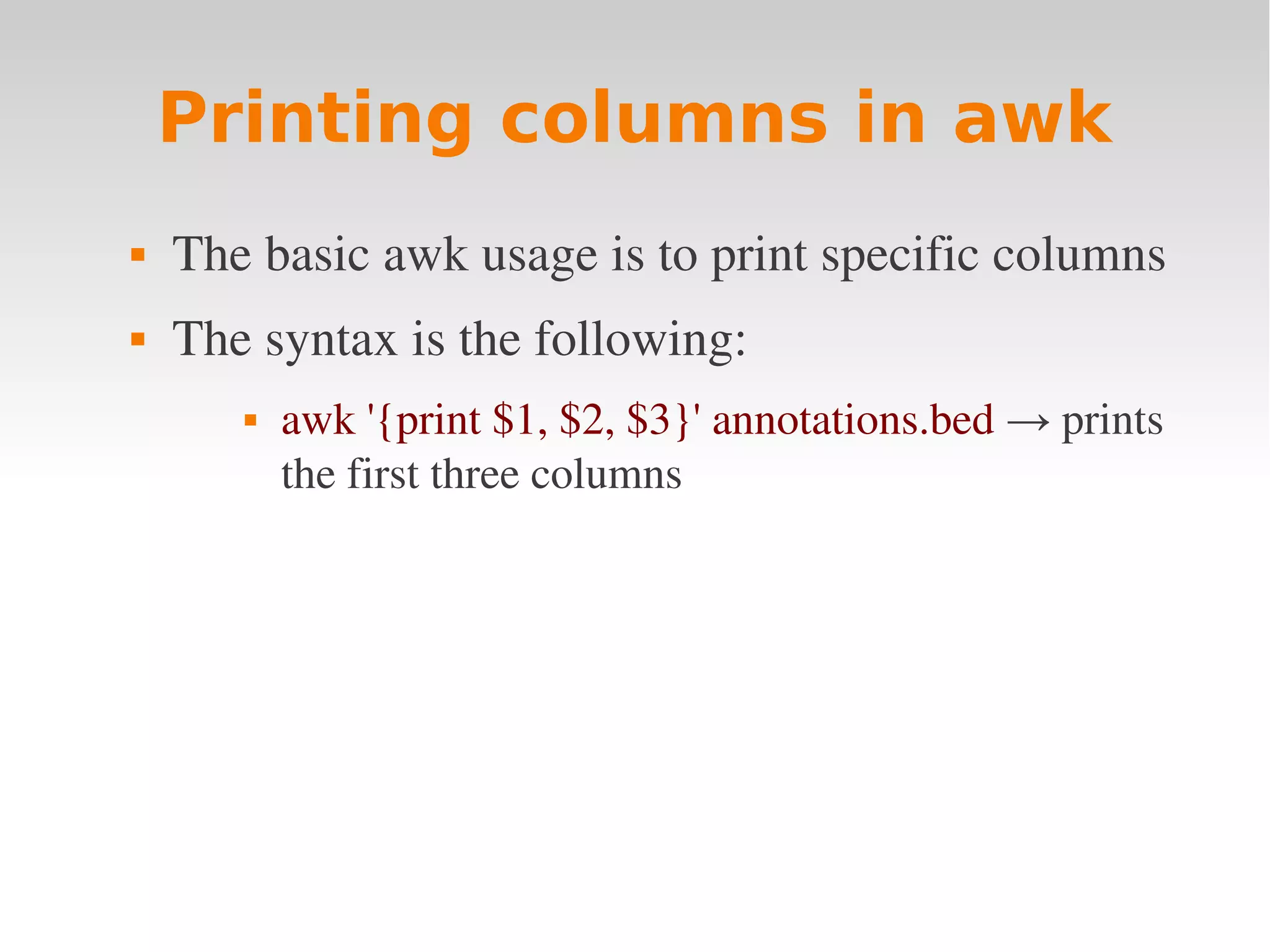 Printing columns in awk  The basic awk usage is to print specific columns  The syntax is the following:  awk '{print $1, $2, $3}' annotations.bed → prints  the first three columns 