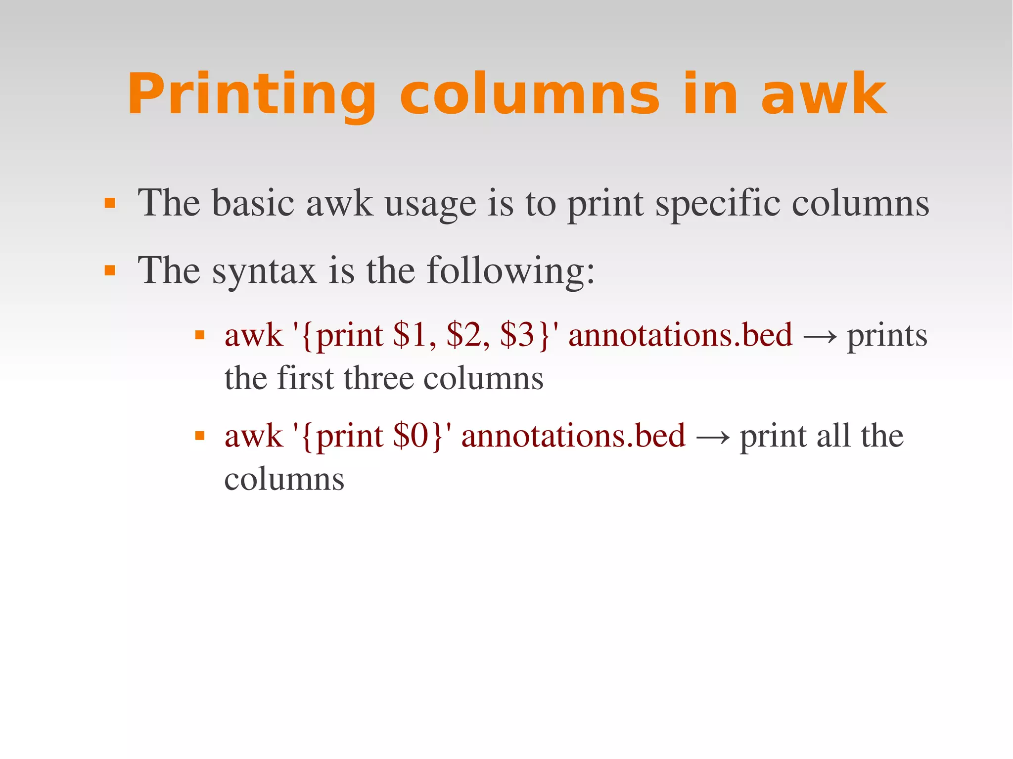 Printing columns in awk  The basic awk usage is to print specific columns  The syntax is the following:  awk '{print $1, $2, $3}' annotations.bed → prints  the first three columns  awk '{print $0}' annotations.bed → print all the  columns 
