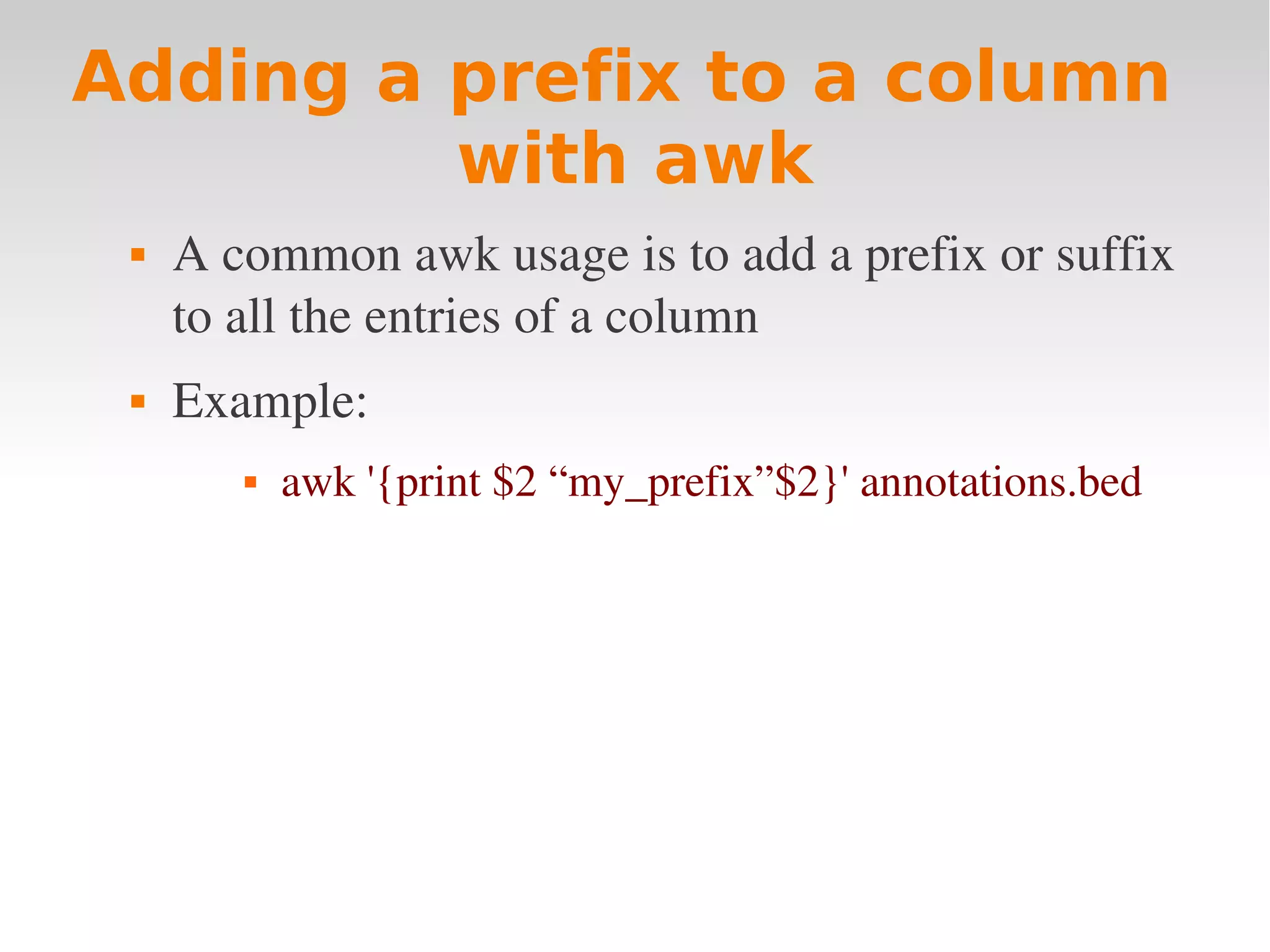 Adding a prefix to a column with awk  A common awk usage is to add a prefix or suffix  to all the entries of a column  Example:   awk '{print $2 “my_prefix”$2}' annotations.bed 
