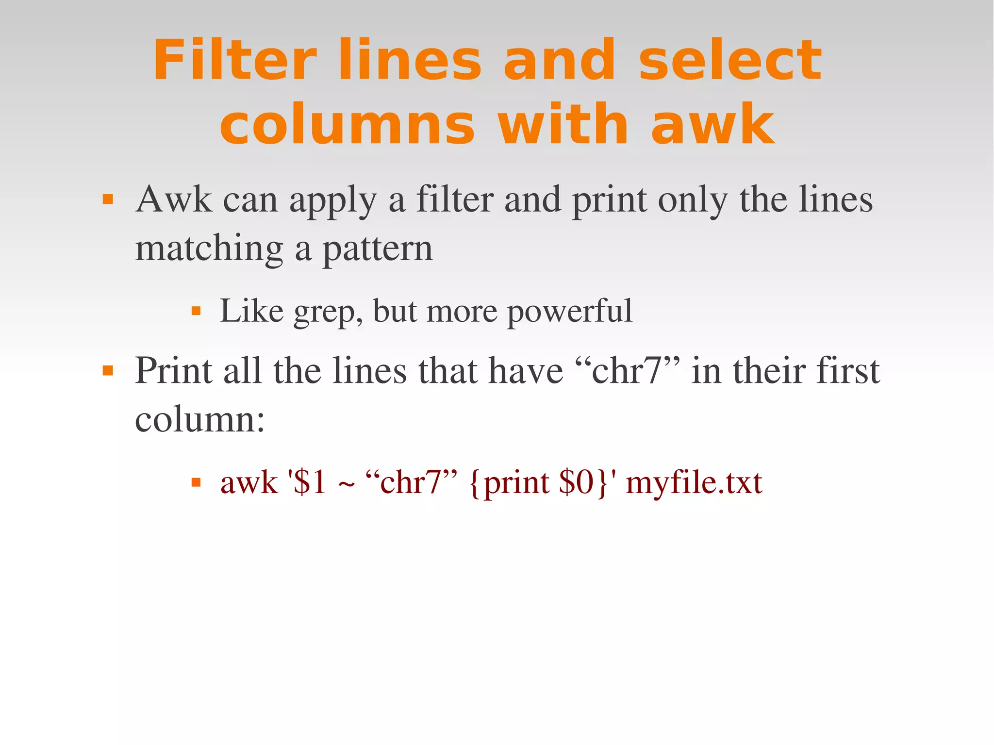 Filter lines and select columns with awk  Awk can apply a filter and print only the lines  matching a pattern  Like grep, but more powerful  Print all the lines that have “chr7” in their first  column:  awk '$1 ~ “chr7” {print $0}' myfile.txt  