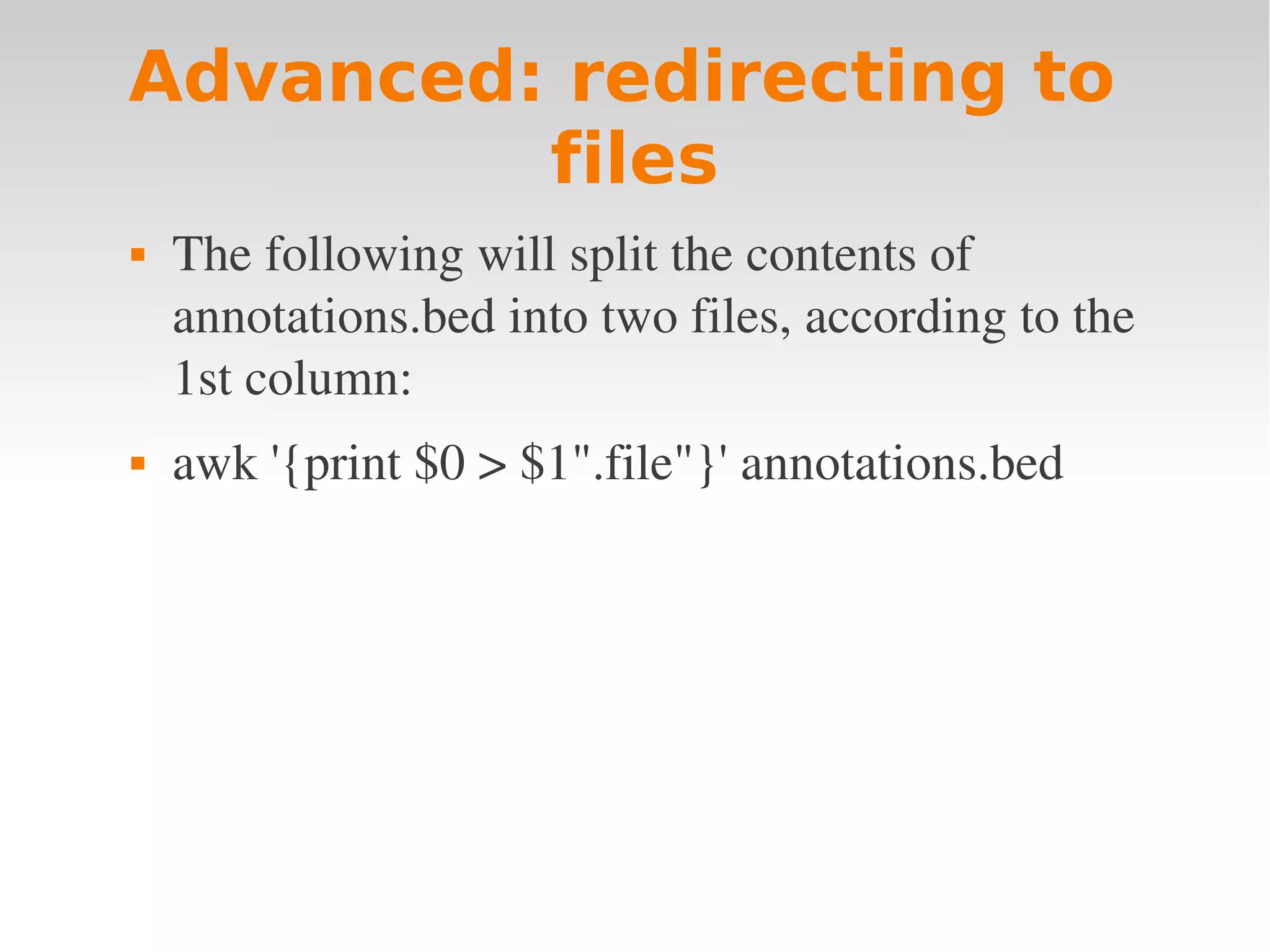 Advanced: redirecting to files  The following will split the contents of  annotations.bed into two files, according to the  1st column:  awk '{print $0 > $1".file"}' annotations.bed 