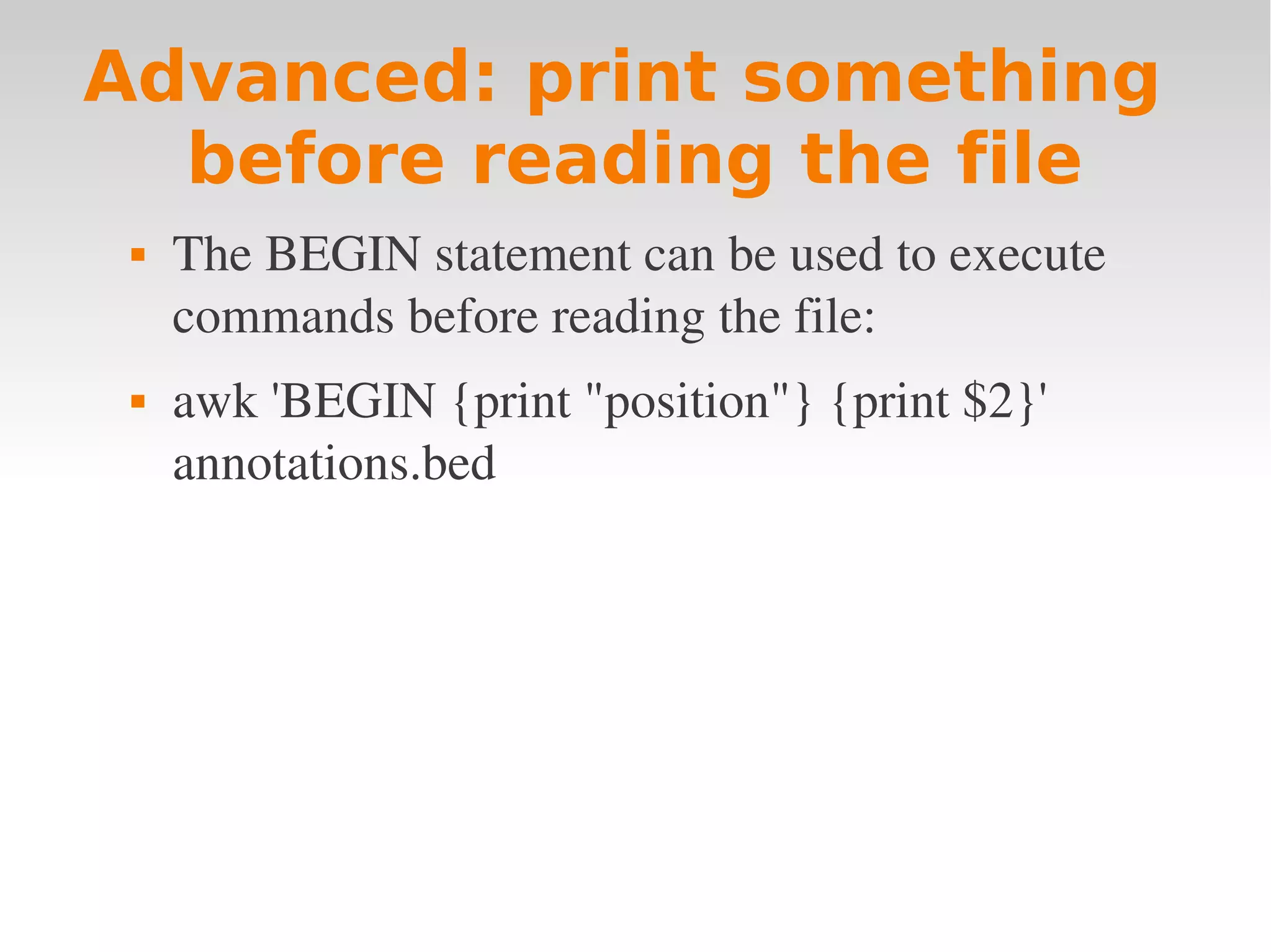 Advanced: print something before reading the file  The BEGIN statement can be used to execute  commands before reading the file:  awk 'BEGIN {print "position"} {print $2}'  annotations.bed 