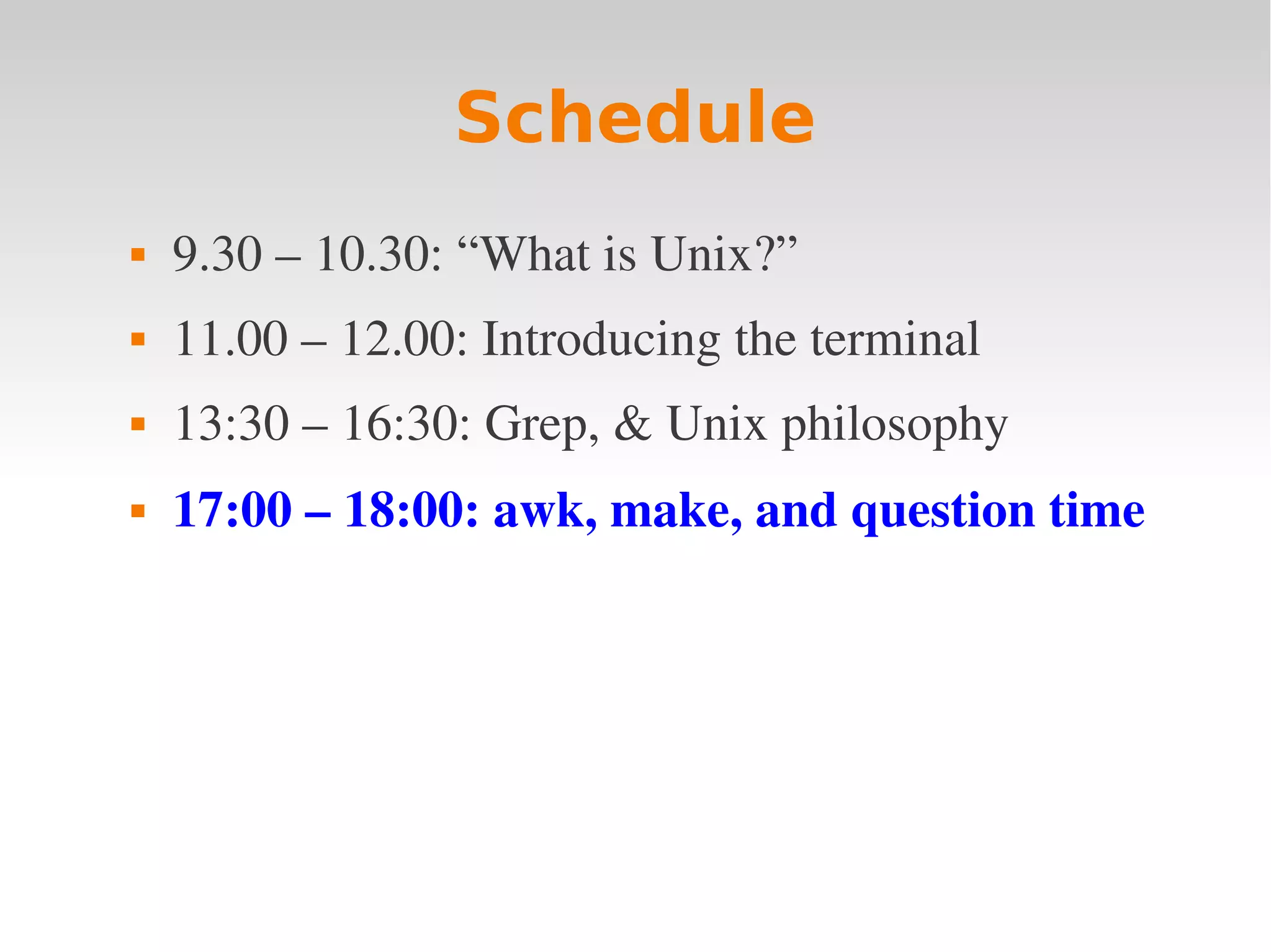 Schedule  9.30 – 10.30: “What is Unix?”  11.00 – 12.00: Introducing the terminal  13:30 – 16:30: Grep, & Unix philosophy  17:00 – 18:00: awk, make, and question time 