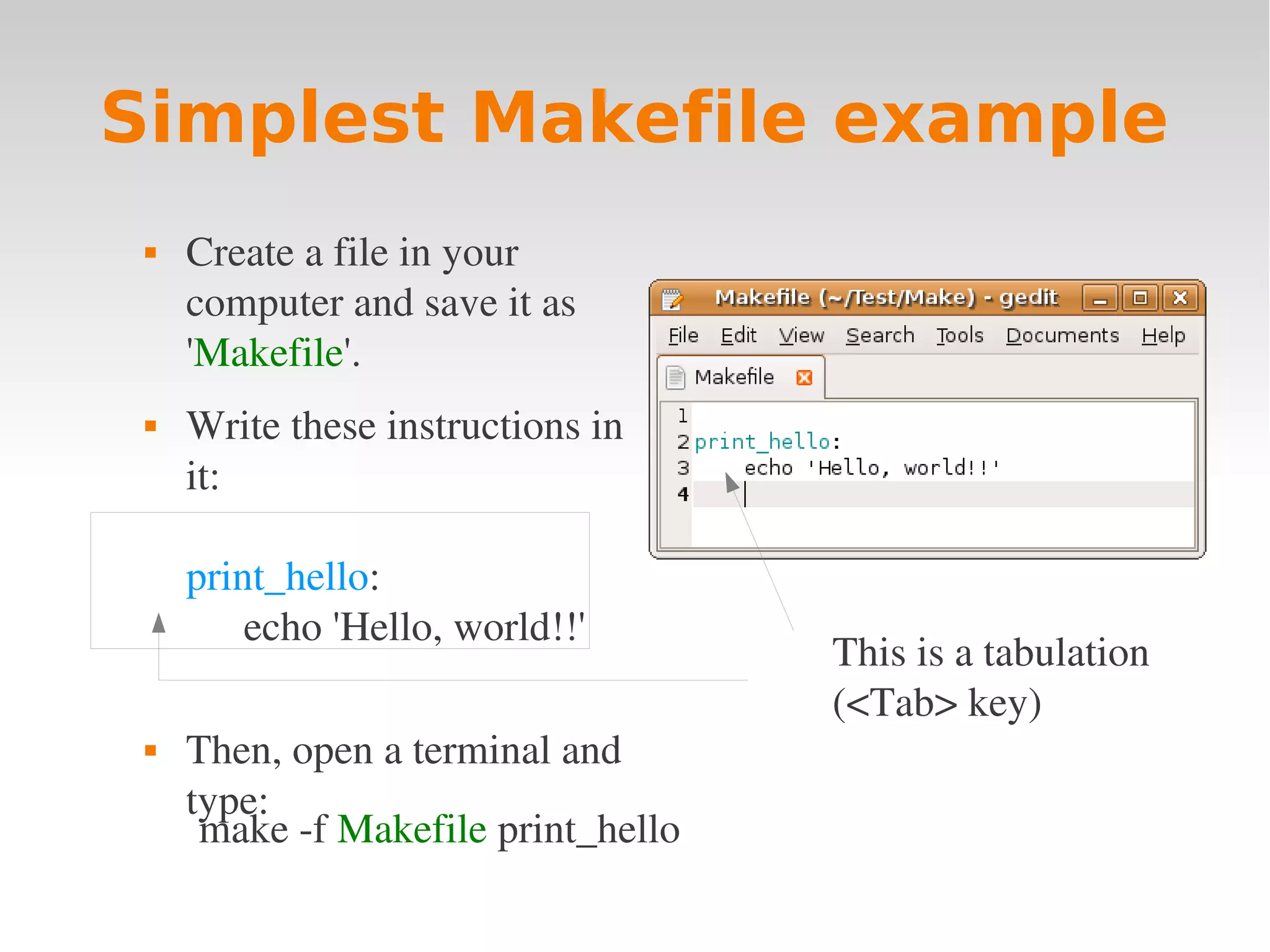 Simplest Makefile example  Create a file in your  computer and save it as  'Makefile'.  Write these instructions in  it: print_hello: echo 'Hello, world!!' This is a tabulation  (<Tab> key)  Then, open a terminal and  type: make ­f Makefile print_hello 