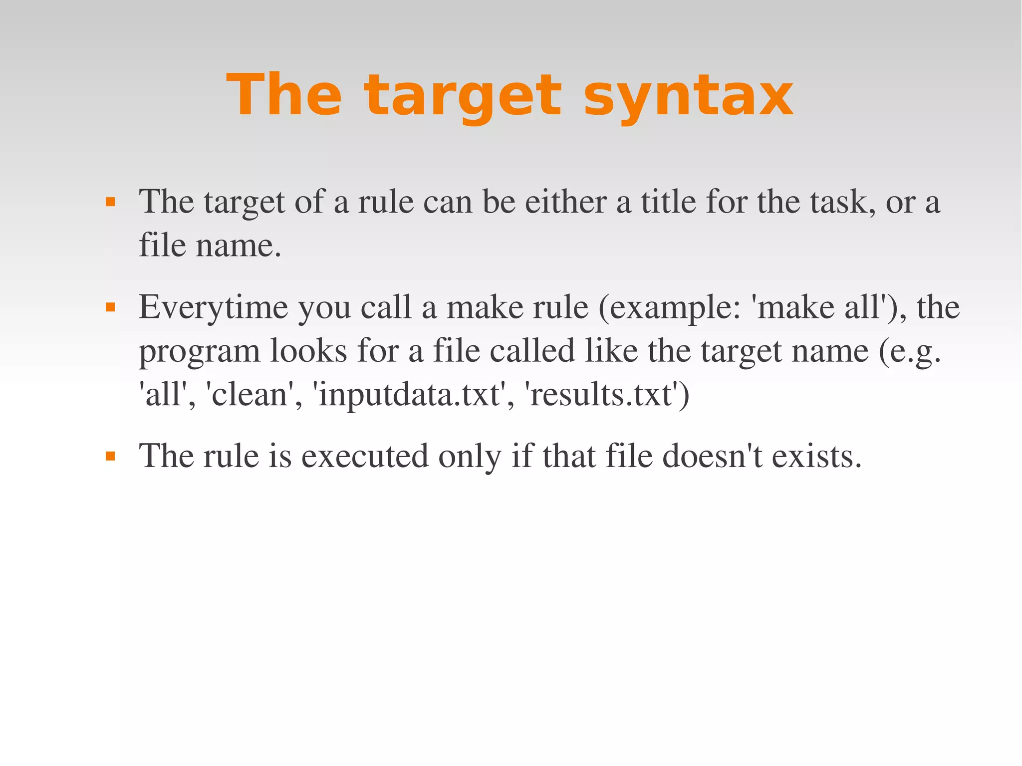 The target syntax  The target of a rule can be either a title for the task, or a  file name.  Everytime you call a make rule (example: 'make all'), the  program looks for a file called like the target name (e.g.  'all', 'clean', 'inputdata.txt', 'results.txt')  The rule is executed only if that file doesn't exists. 