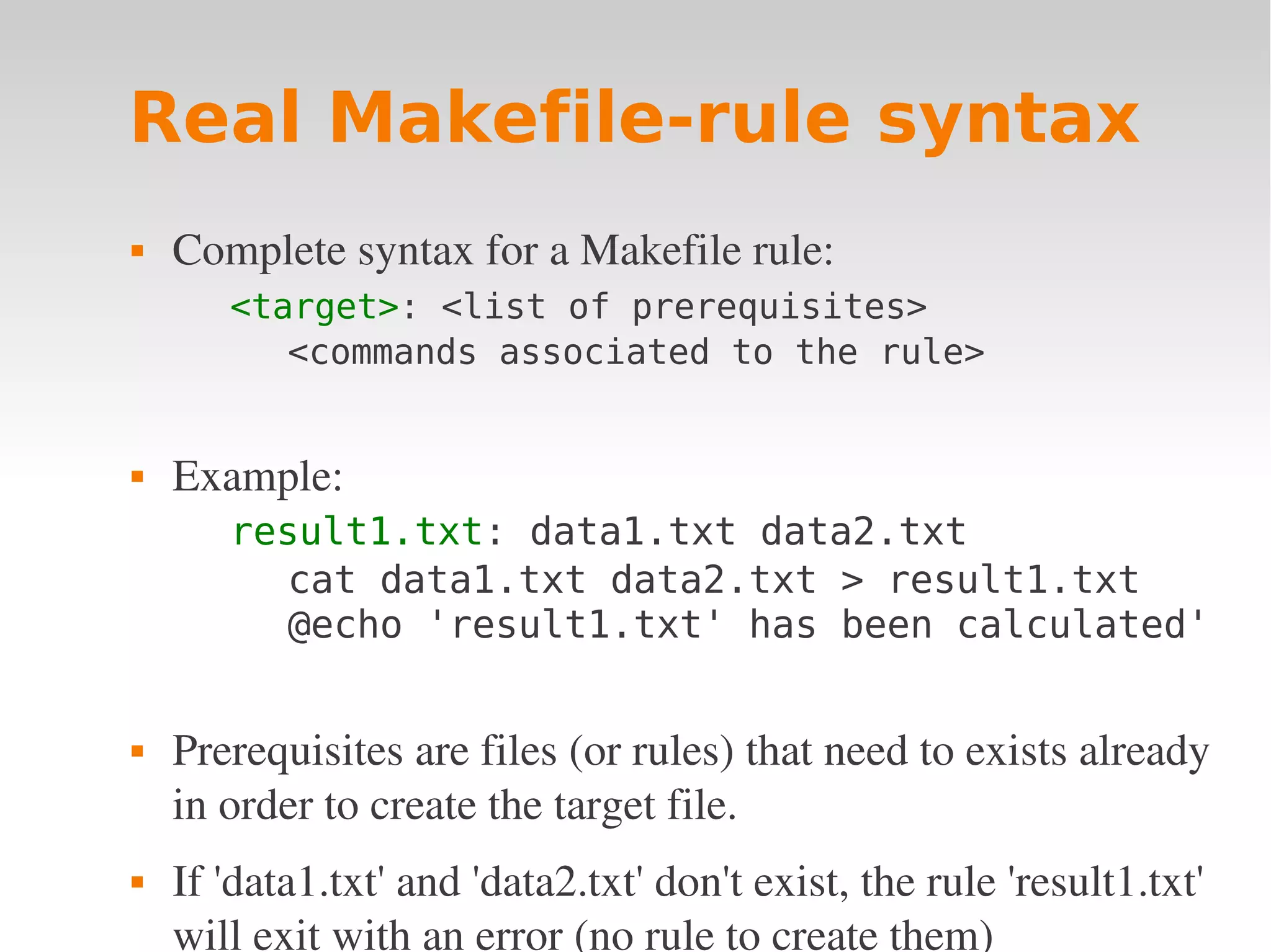 Real Makefile-rule syntax  Complete syntax for a Makefile rule: <target>: <list of prerequisites> <commands associated to the rule>  Example: result1.txt: data1.txt data2.txt cat data1.txt data2.txt > result1.txt @echo 'result1.txt' has been calculated'  Prerequisites are files (or rules) that need to exists already  in order to create the target file.  If 'data1.txt' and 'data2.txt' don't exist, the rule 'result1.txt'  will exit with an error (no rule to create them) 