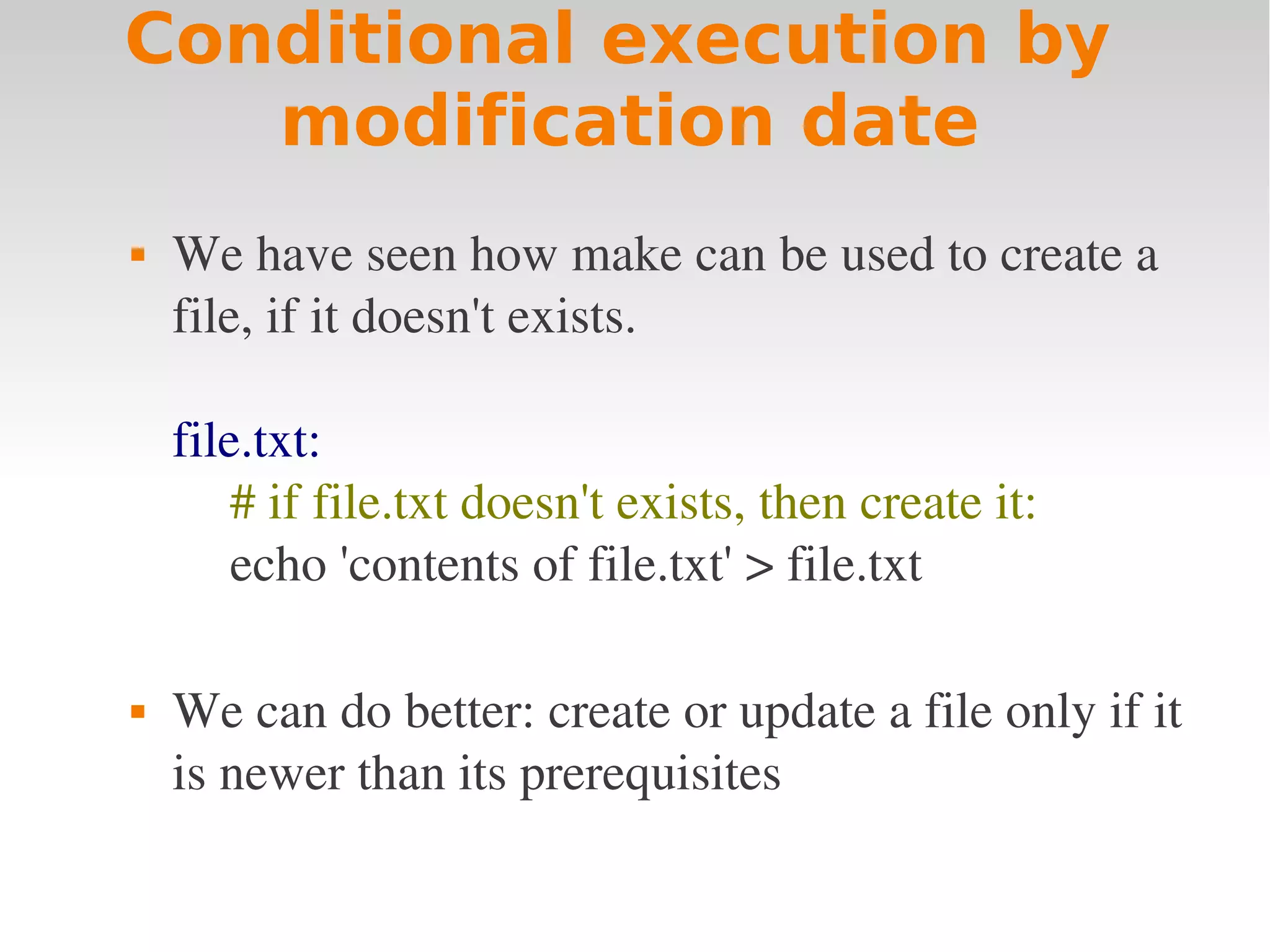 Conditional execution by modification date  We have seen how make can be used to create a  file, if it doesn't exists. file.txt: # if file.txt doesn't exists, then create it: echo 'contents of file.txt' > file.txt  We can do better: create or update a file only if it  is newer than its prerequisites 