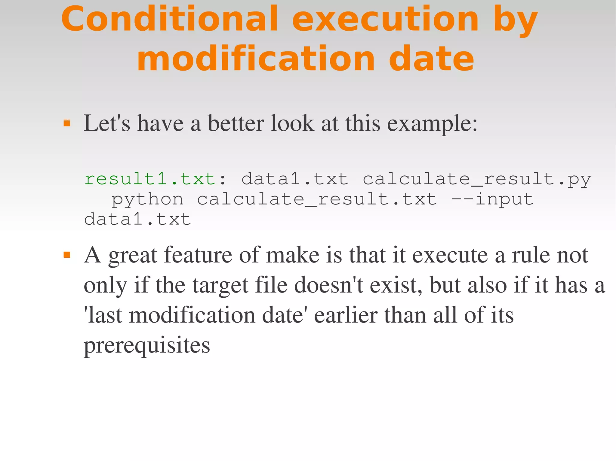 Conditional execution by modification date  Let's have a better look at this example: result1.txt: data1.txt calculate_result.py python calculate_result.txt --input data1.txt  A great feature of make is that it execute a rule not  only if the target file doesn't exist, but also if it has a  'last modification date' earlier than all of its  prerequisites 