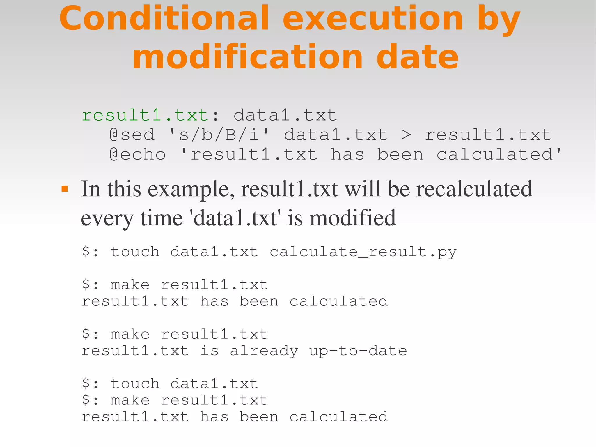 Conditional execution by modification date result1.txt: data1.txt @sed 's/b/B/i' data1.txt > result1.txt @echo 'result1.txt has been calculated'  In this example, result1.txt will be recalculated  every time 'data1.txt' is modified $: touch data1.txt calculate_result.py $: make result1.txt result1.txt has been calculated $: make result1.txt result1.txt is already up-to-date $: touch data1.txt $: make result1.txt result1.txt has been calculated 