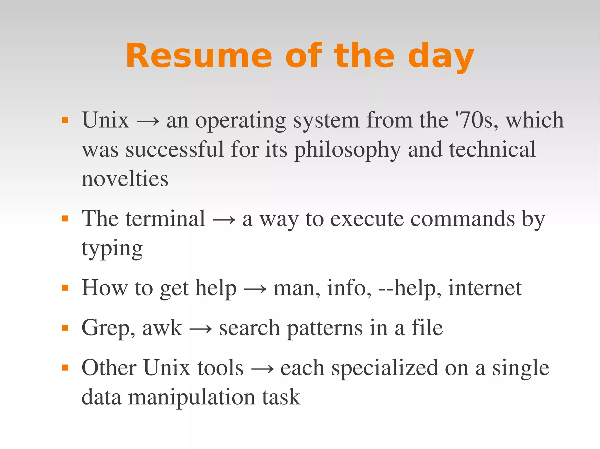 Resume of the day  Unix → an operating system from the '70s, which  was successful for its philosophy and technical  novelties  The terminal → a way to execute commands by  typing  How to get help → man, info, ­­help, internet  Grep, awk → search patterns in a file  Other Unix tools → each specialized on a single  data manipulation task 
