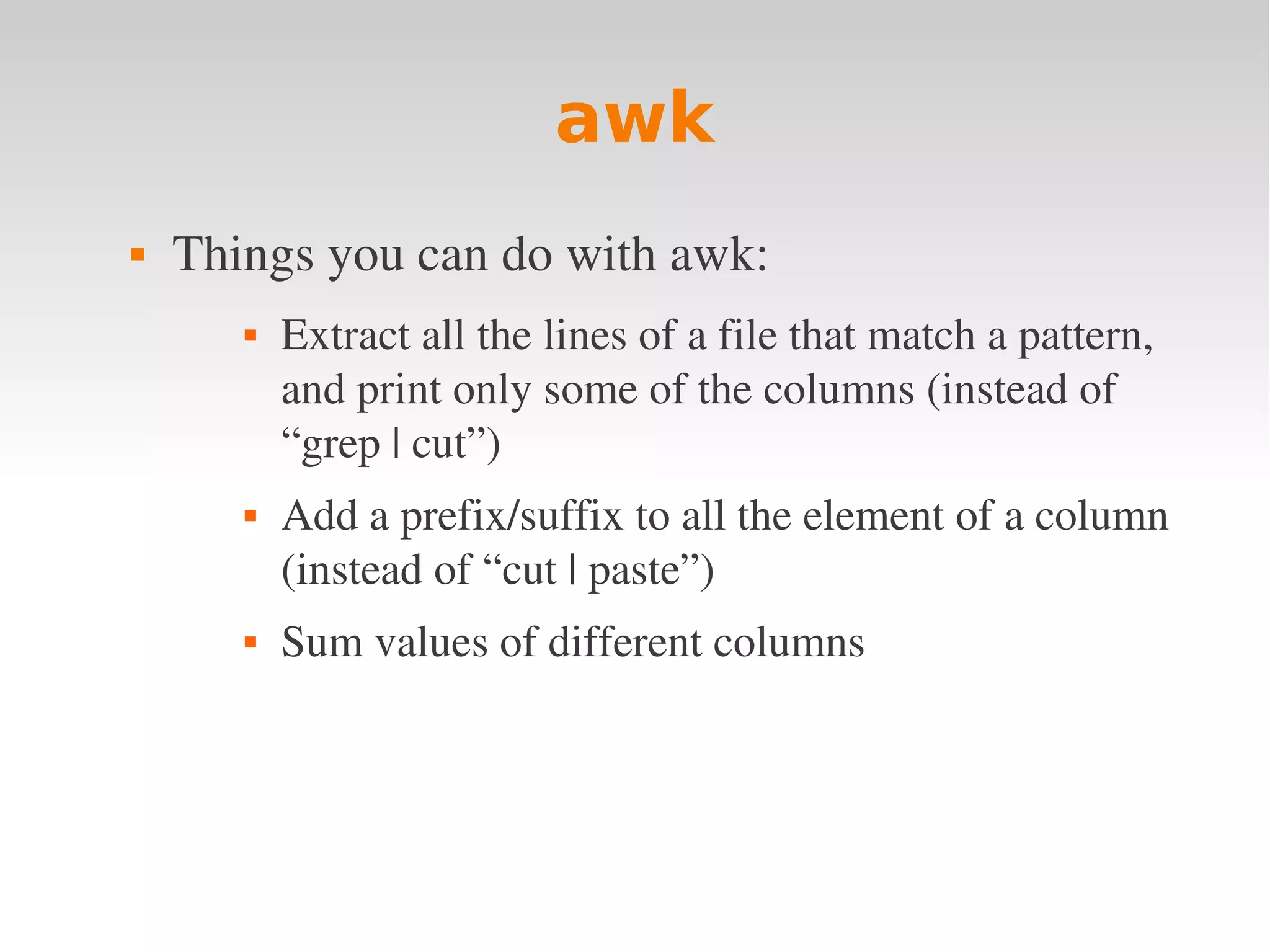 awk  Things you can do with awk:  Extract all the lines of a file that match a pattern,  and print only some of the columns (instead of  “grep | cut”)  Add a prefix/suffix to all the element of a column  (instead of “cut | paste”)  Sum values of different columns 