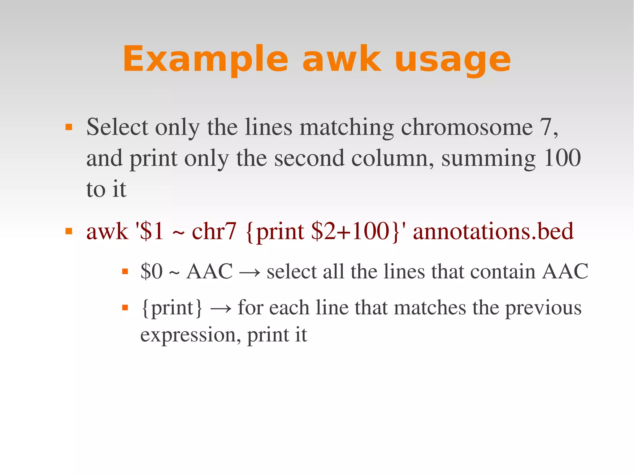 Example awk usage  Select only the lines matching chromosome 7,  and print only the second column, summing 100  to it  awk '$1 ~ chr7 {print $2+100}' annotations.bed  $0 ~ AAC → select all the lines that contain AAC  {print} → for each line that matches the previous  expression, print it 
